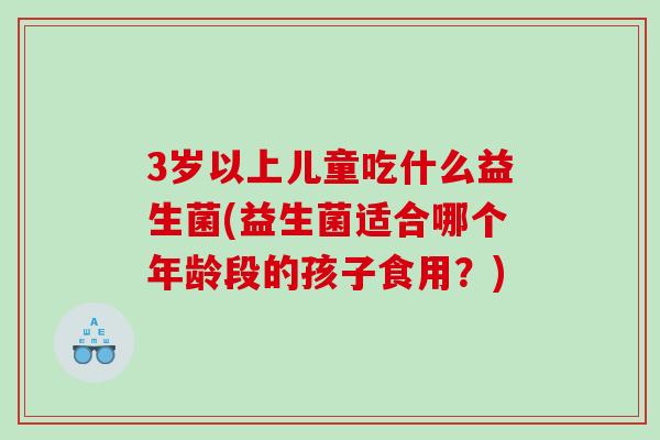 3岁以上儿童吃什么益生菌(益生菌适合哪个年龄段的孩子食用？)