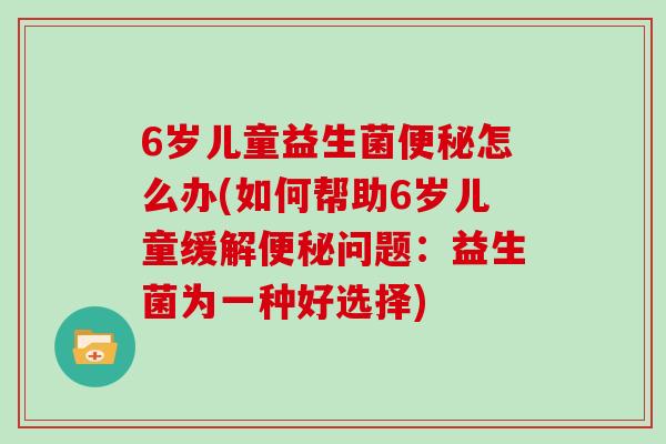 6岁儿童益生菌怎么办(如何帮助6岁儿童缓解问题:益生菌为一种好选择) 6岁儿童益生菌怎么办(如何帮助6岁儿童缓解问题:益生菌为一种好选择)