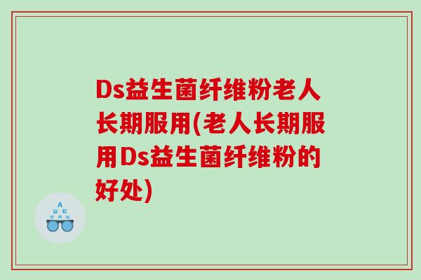 Ds益生菌纤维粉老人长期服用(老人长期服用Ds益生菌纤维粉的好处)