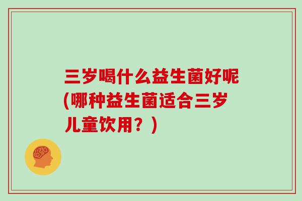 三岁喝什么益生菌好呢(哪种益生菌适合三岁儿童饮用？)