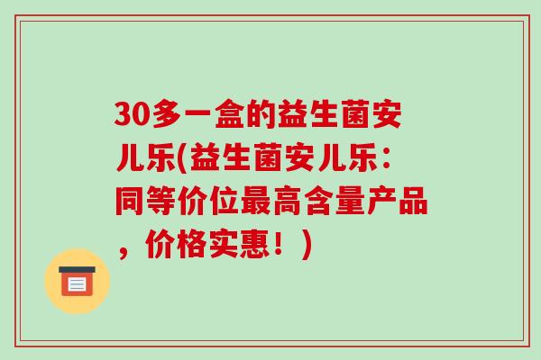 30多一盒的益生菌安儿乐(益生菌安儿乐：同等价位最高含量产品，价格实惠！)