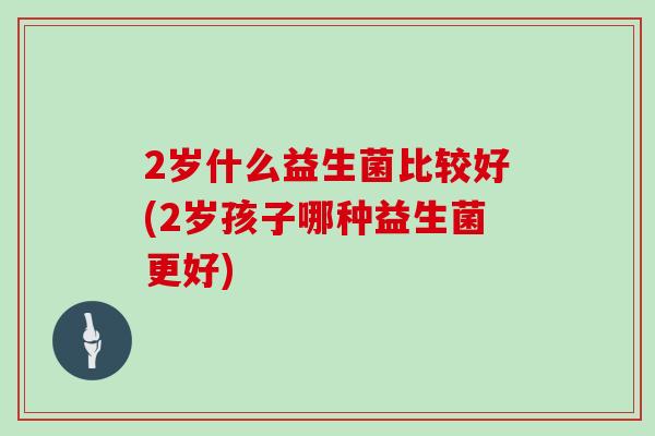 2岁什么益生菌比较好(2岁孩子哪种益生菌更好)