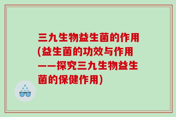三九生物益生菌的作用(益生菌的功效与作用——探究三九生物益生菌的保健作用)