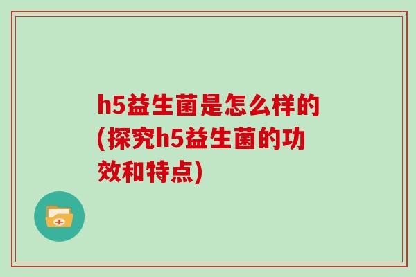 h5益生菌是怎么样的(探究h5益生菌的功效和特点)