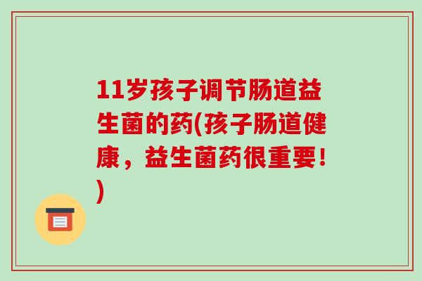 11岁孩子调节肠道益生菌的药(孩子肠道健康，益生菌药很重要！)