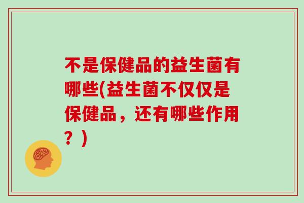 不是保健品的益生菌有哪些(益生菌不仅仅是保健品，还有哪些作用？)