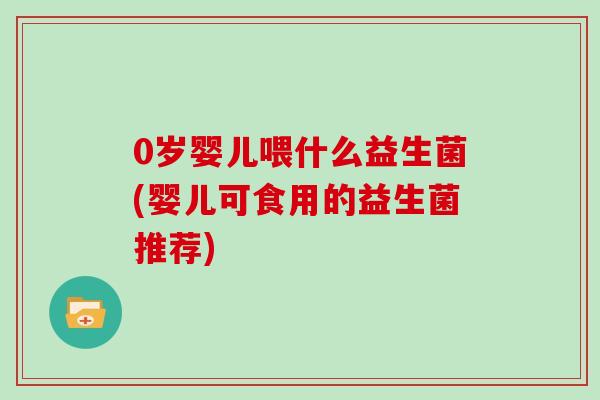 0岁婴儿喂什么益生菌(婴儿可食用的益生菌推荐)