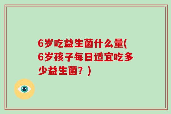 6岁吃益生菌什么量(6岁孩子每日适宜吃多少益生菌？)