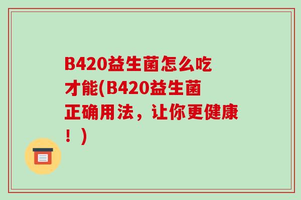 B420益生菌怎么吃才能(B420益生菌正确用法，让你更健康！)
