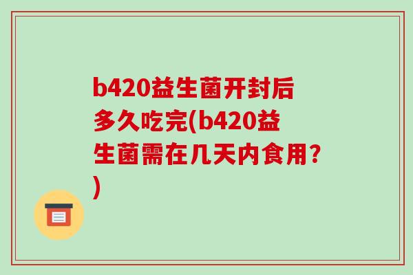 b420益生菌开封后多久吃完(b420益生菌需在几天内食用？)