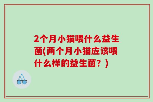 2个月小猫喂什么益生菌(两个月小猫应该喂什么样的益生菌?) 2个月小猫喂什么益生菌(两个月小猫应该喂什么样的益生菌?)