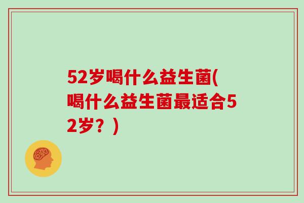 52岁喝什么益生菌(喝什么益生菌最适合52岁？)