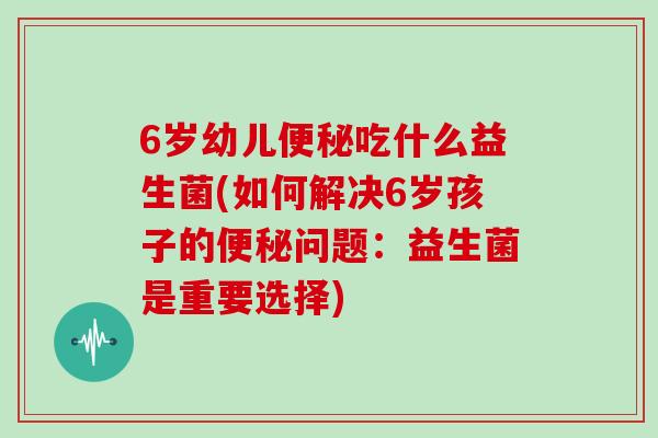 6岁幼儿便秘吃什么益生菌(如何解决6岁孩子的便秘问题：益生菌是重要选择)