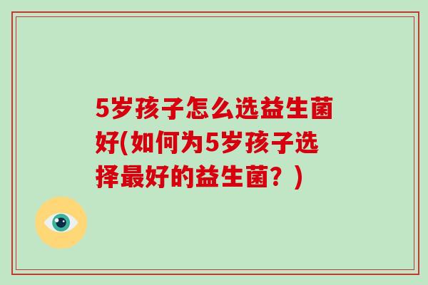 5岁孩子怎么选益生菌好(如何为5岁孩子选择最好的益生菌？)