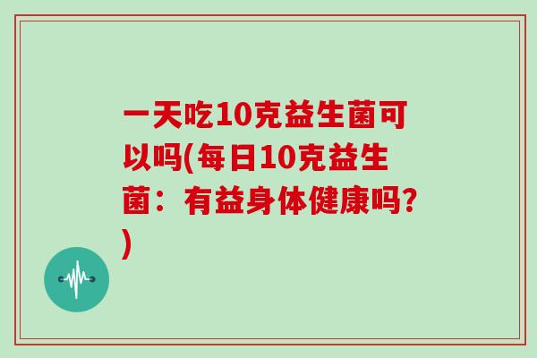 一天吃10克益生菌可以吗(每日10克益生菌：有益身体健康吗？)