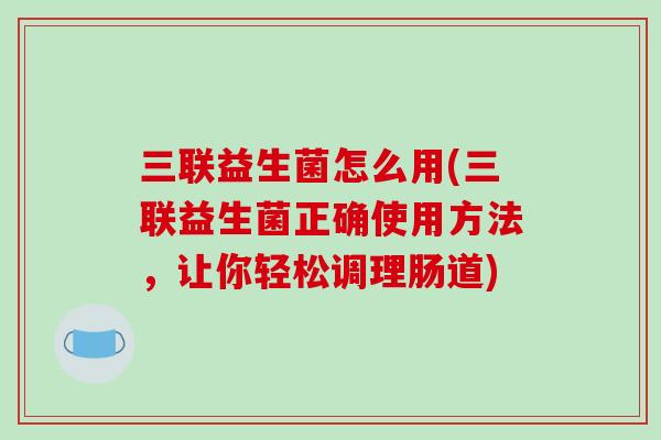 三联益生菌怎么用(三联益生菌正确使用方法，让你轻松调理肠道)