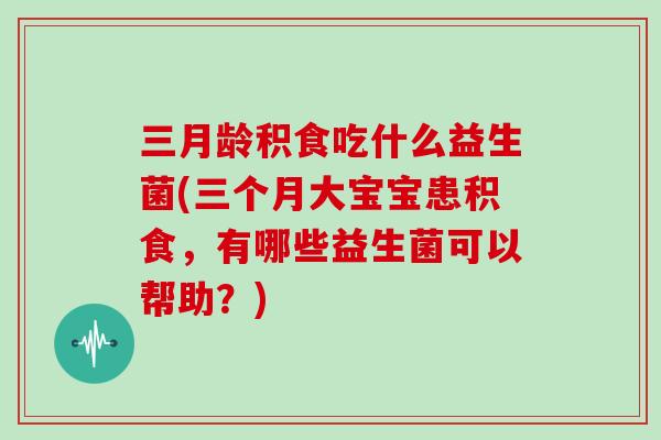 三月龄积食吃什么益生菌(三个月大宝宝患积食，有哪些益生菌可以帮助？)