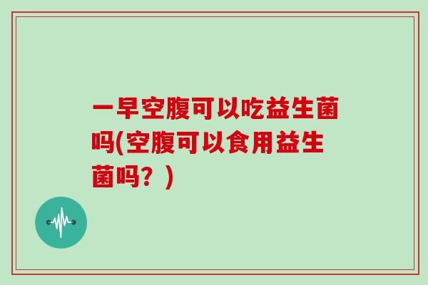 一早空腹可以吃益生菌吗(空腹可以食用益生菌吗?) 一早空腹可以吃益生菌吗(空腹可以食用益生菌吗?)