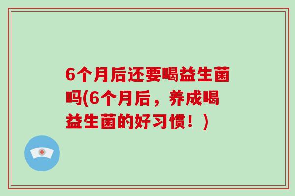 6个月后还要喝益生菌吗(6个月后，养成喝益生菌的好习惯！)