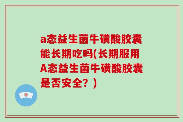 a态益生菌牛磺酸胶囊能长期吃吗(长期服用A态益生菌牛磺酸胶囊是否安全？)