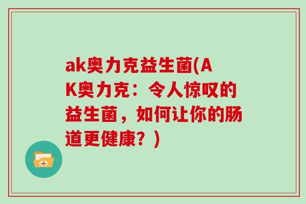ak奥力克益生菌(AK奥力克：令人惊叹的益生菌，如何让你的肠道更健康？)