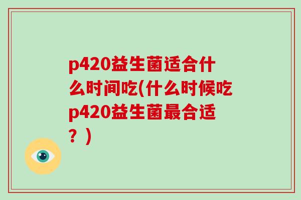 p420益生菌适合什么时间吃(什么时候吃p420益生菌最合适？)