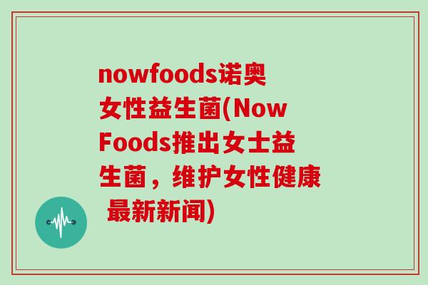 nowfoods诺奥女性益生菌(Now Foods推出女士益生菌，维护女性健康  最新新闻)