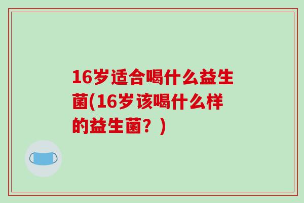 16岁适合喝什么益生菌(16岁该喝什么样的益生菌？)