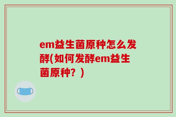 em益生菌原种怎么发酵(如何发酵em益生菌原种?) em益生菌原种怎么发酵(如何发酵em益生菌原种?)