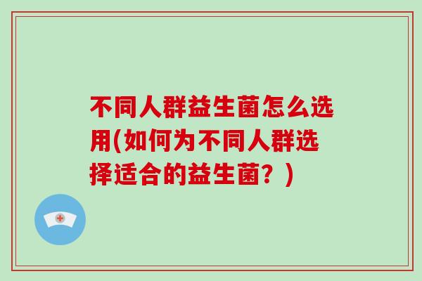 不同人群益生菌怎么选用(如何为不同人群选择适合的益生菌？)