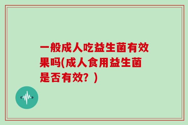 一般成人吃益生菌有效果吗(成人食用益生菌是否有效?) 一般成人吃益生菌有效果吗(成人食用益生菌是否有效?)