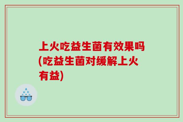 上火吃益生菌有效果吗(吃益生菌对缓解上火有益)