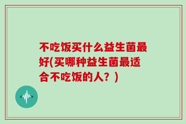 不吃饭买什么益生菌最好(买哪种益生菌最适合不吃饭的人？)