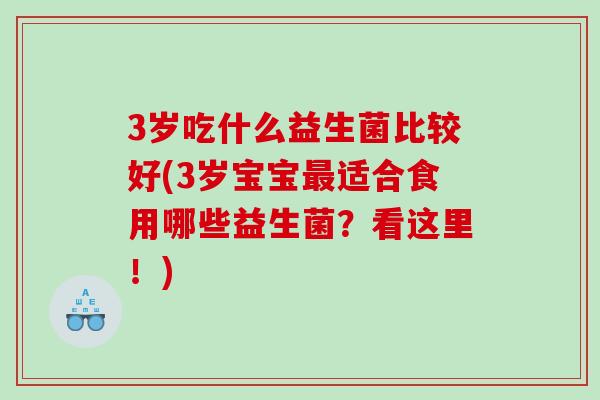 3岁吃什么益生菌比较好(3岁宝宝适合食用哪些益生菌?看这里!) 3岁吃什么益生菌比较好(3岁宝宝适合食用哪些益生菌?看这里!)