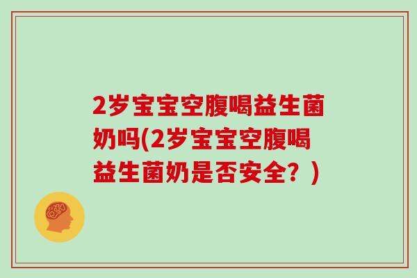 2岁宝宝空腹喝益生菌奶吗(2岁宝宝空腹喝益生菌奶是否安全？)