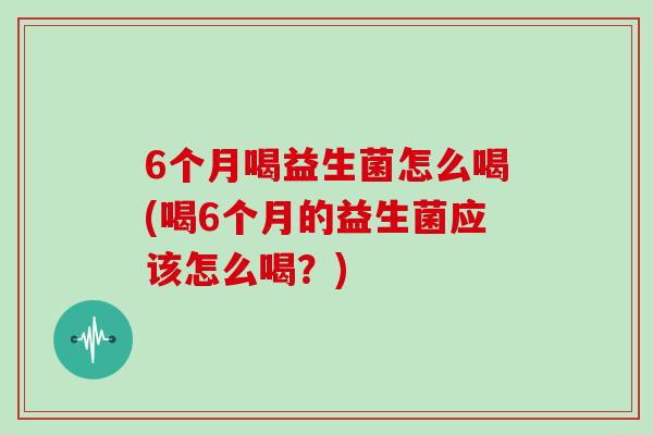 6个月喝益生菌怎么喝(喝6个月的益生菌应该怎么喝？)