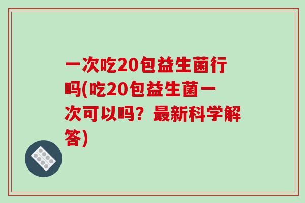 一次吃20包益生菌行吗(吃20包益生菌一次可以吗？最新科学解答)