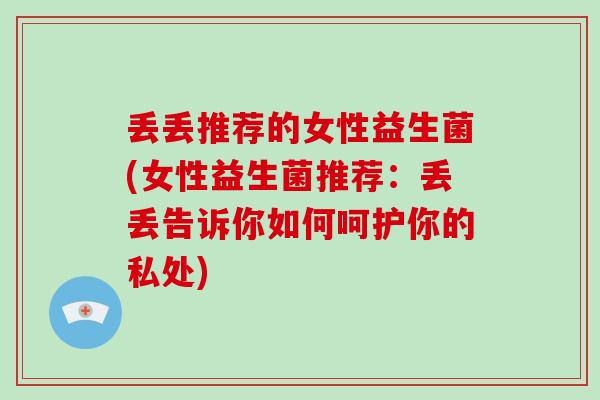 丢丢推荐的女性益生菌(女性益生菌推荐：丢丢告诉你如何呵护你的私处)