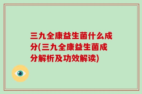 三九全康益生菌什么成分(三九全康益生菌成分解析及功效解读) 三九全康益生菌什么成分(三九全康益生菌成分解析及功效解读)