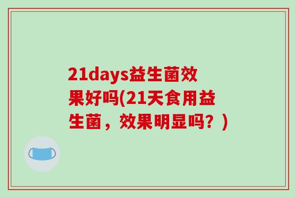 21days益生菌效果好吗(21天食用益生菌，效果明显吗？)