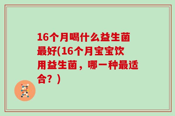 16个月喝什么益生菌最好(16个月宝宝饮用益生菌，哪一种最适合？)