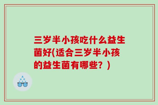 三岁半小孩吃什么益生菌好(适合三岁半小孩的益生菌有哪些?) 三岁半小孩吃什么益生菌好(适合三岁半小孩的益生菌有哪些?)