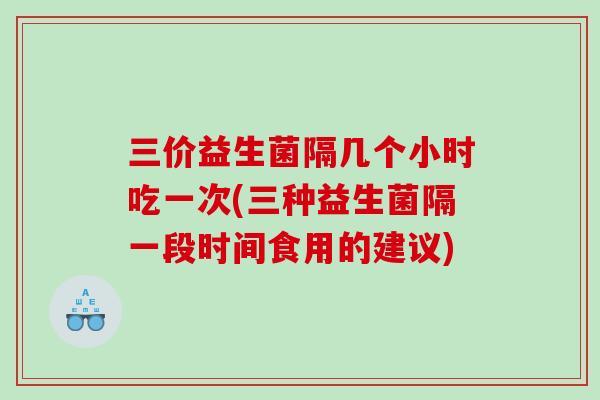 三价益生菌隔几个小时吃一次(三种益生菌隔一段时间食用的建议)