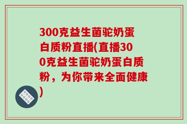 300克益生菌驼奶蛋白质粉直播(直播300克益生菌驼奶蛋白质粉，为你带来全面健康)