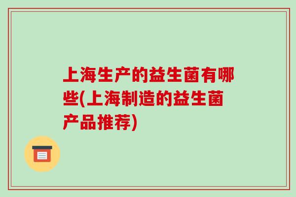 上海生产的益生菌有哪些(上海制造的益生菌产品推荐) 上海生产的益生菌有哪些(上海制造的益生菌产品推荐)