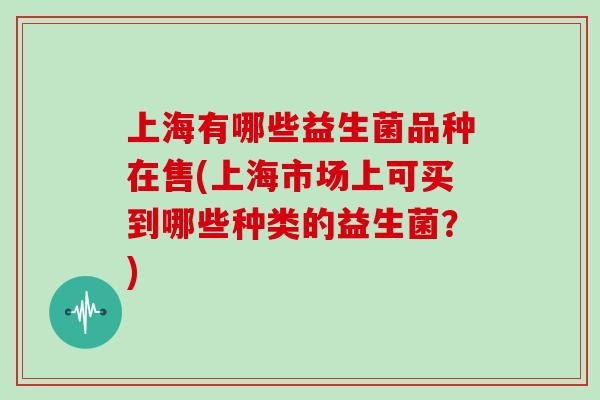 上海有哪些益生菌品种在售(上海市场上可买到哪些种类的益生菌？)