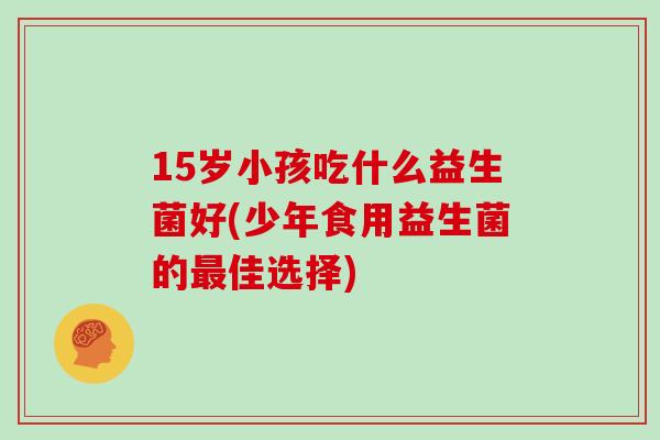 15岁小孩吃什么益生菌好(少年食用益生菌的最佳选择)