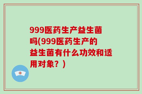 999医药生产益生菌吗(999医药生产的益生菌有什么功效和适用对象？)