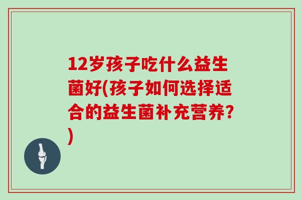 12岁孩子吃什么益生菌好(孩子如何选择适合的益生菌补充营养？)