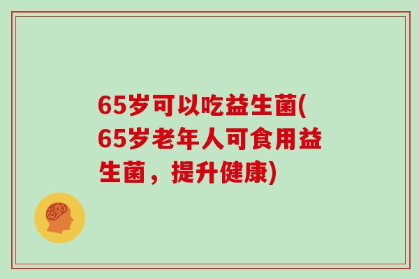 65岁可以吃益生菌(65岁老年人可食用益生菌，提升健康)